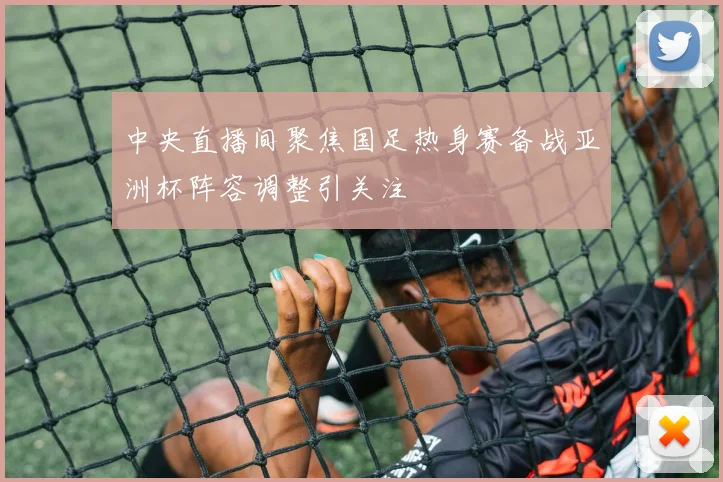 中央直播间聚焦国足热身赛备战亚洲杯阵容调整引关注