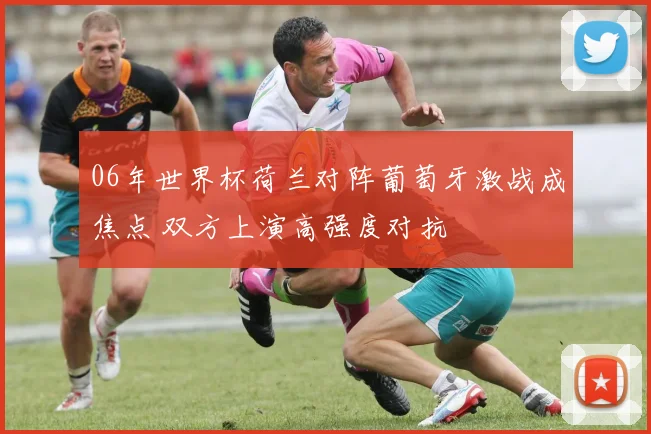 06年世界杯荷兰对阵葡萄牙激战成焦点 双方上演高强度对抗
