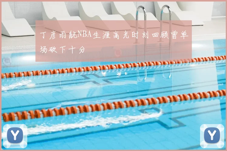 丁彦雨航NBA生涯高光时刻回顾曾单场砍下十分