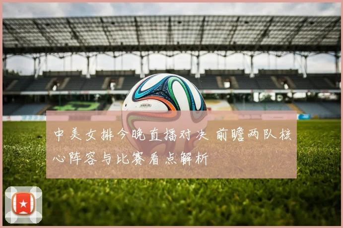 中美女排今晚直播对决 前瞻两队核心阵容与比赛看点解析