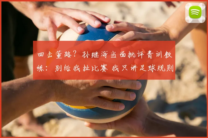 回击董路?孙继海当面批评青训教练:别给我扯比赛 我只讲足球规则
