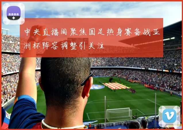 中央直播间聚焦国足热身赛备战亚洲杯阵容调整引关注