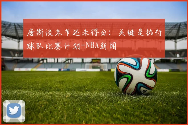 唐斯谈末节还未得分:关键是执行球队比赛计划-NBA新闻