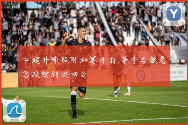 中超升降级附加赛开打 争夺名额悬念延续到次回合