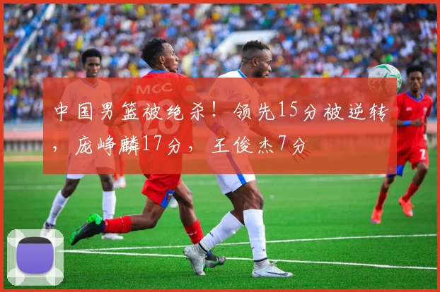 中国男篮被绝杀！领先15分被逆转，庞峥麟17分，王俊杰7分