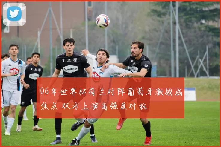 06年世界杯荷兰对阵葡萄牙激战成焦点 双方上演高强度对抗