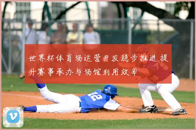 世界杯体育场运营开发稳步推进 提升赛事承办与场馆利用效率