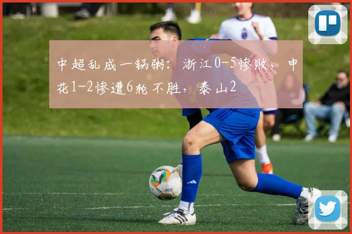 中超乱成一锅粥：浙江0-5惨败，申花1-2惨遭6轮不胜，泰山2