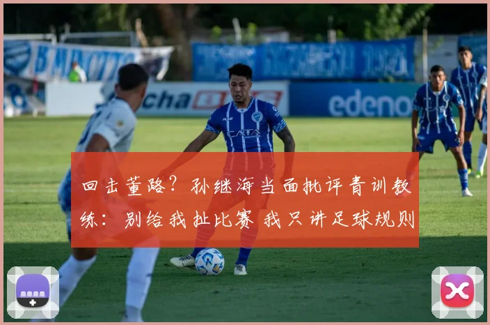回击董路?孙继海当面批评青训教练:别给我扯比赛 我只讲足球规则