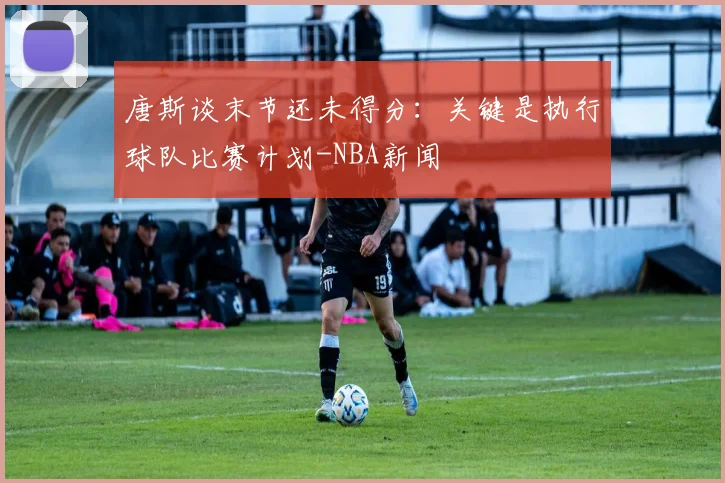 唐斯谈末节还未得分:关键是执行球队比赛计划-NBA新闻