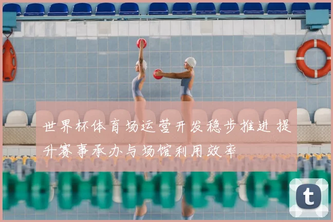 世界杯体育场运营开发稳步推进 提升赛事承办与场馆利用效率
