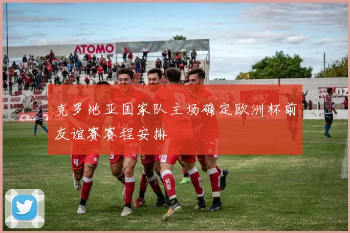 克罗地亚国家队主场确定欧洲杯前友谊赛赛程安排