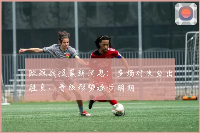 欧冠战报最新消息：多场对决分出胜负，晋级形势逐步明朗