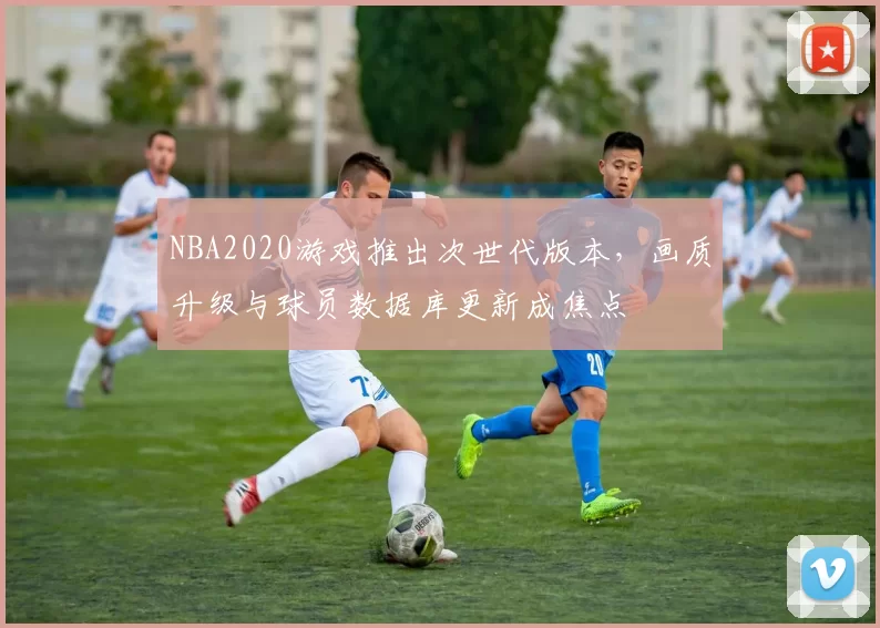 NBA2020游戏推出次世代版本,画质升级与球员数据库更新成焦点