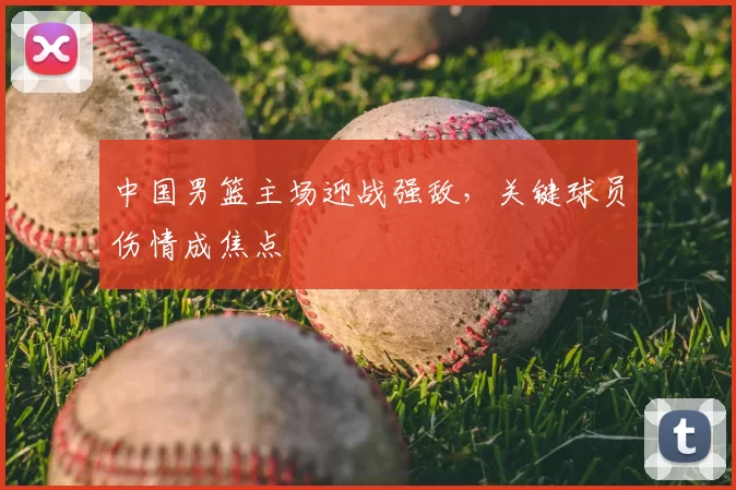 中国男篮主场迎战强敌，关键球员伤情成焦点