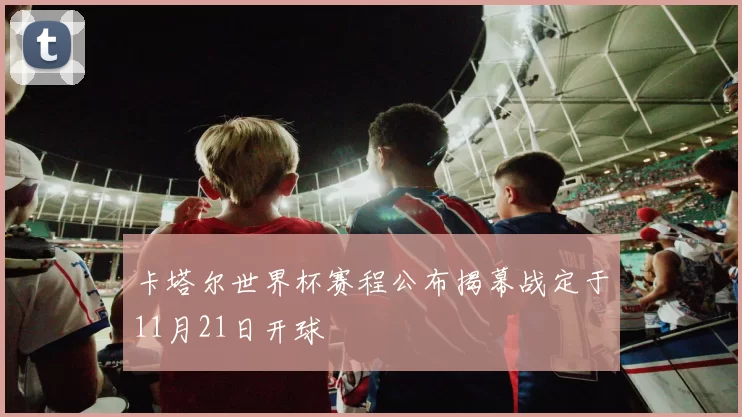 卡塔尔世界杯赛程公布揭幕战定于11月21日开球