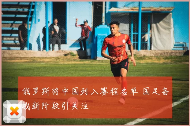 俄罗斯将中国列入赛程名单 国足备战新阶段引关注