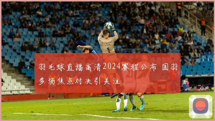 羽毛球直播高清2024赛程公布 国羽多场焦点对决引关注