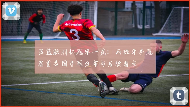 男篮欧洲杯冠军一览：西班牙夺冠居首各国夺冠分布与后续看点