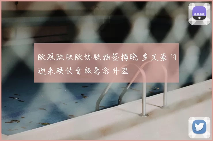 欧冠欧联欧协联抽签揭晓 多支豪门迎来硬仗晋级悬念升温