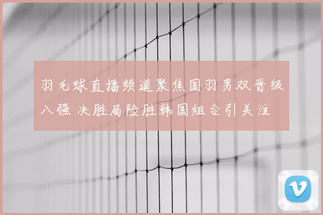 羽毛球直播频道聚焦国羽男双晋级八强 决胜局险胜韩国组合引关注