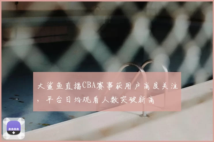 大鲨鱼直播CBA赛事获用户高度关注，平台日均观看人数突破新高