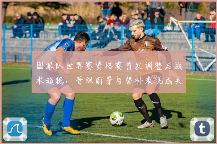 国家队世界赛资格赛首发调整后战术趋稳,晋级前景与替补表现成关注点