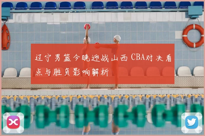 辽宁男篮今晚迎战山西 CBA对决看点与胜负影响解析