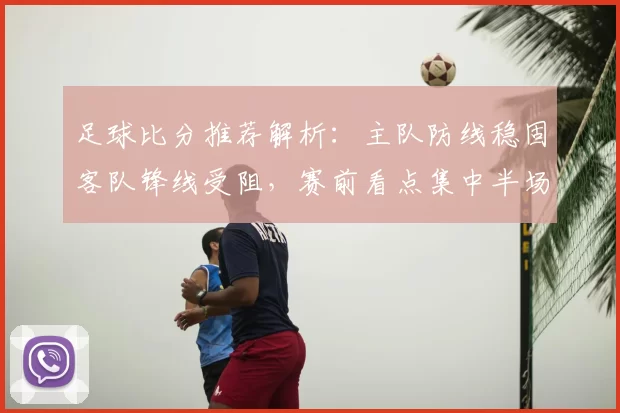 足球比分推荐解析：主队防线稳固客队锋线受阻，赛前看点集中半场节奏与进球效率