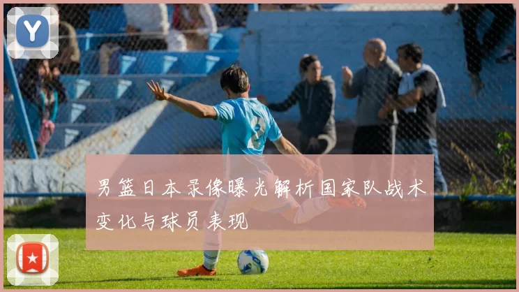 男篮日本录像曝光解析国家队战术变化与球员表现