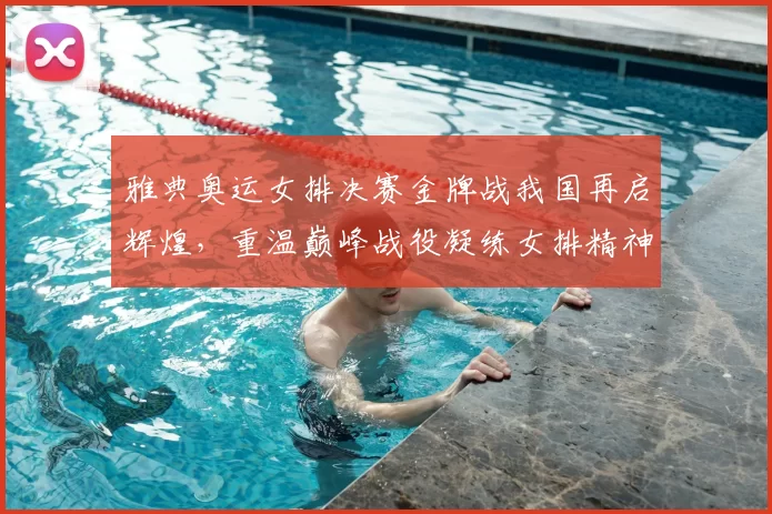 雅典奥运女排决赛金牌战我国再启辉煌，重温巅峰战役凝练女排精神