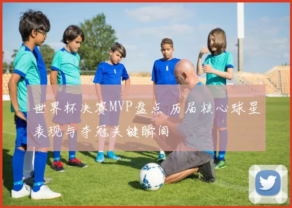 世界杯决赛MVP盘点 历届核心球星表现与夺冠关键瞬间
