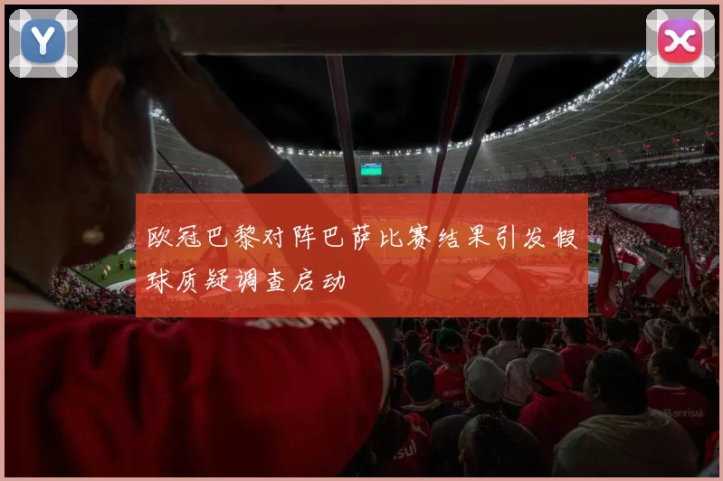 欧冠巴黎对阵巴萨比赛结果引发假球质疑调查启动