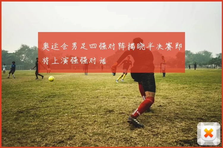 奥运会男足四强对阵揭晓半决赛即将上演强强对话