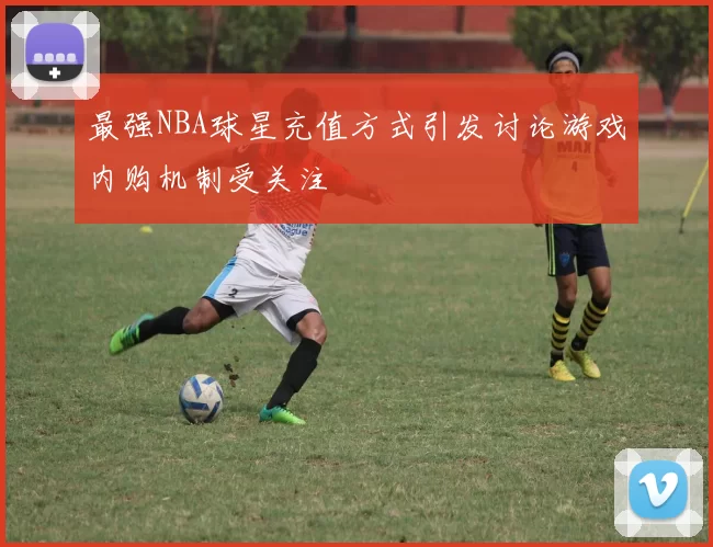 最强NBA球星充值方式引发讨论游戏内购机制受关注