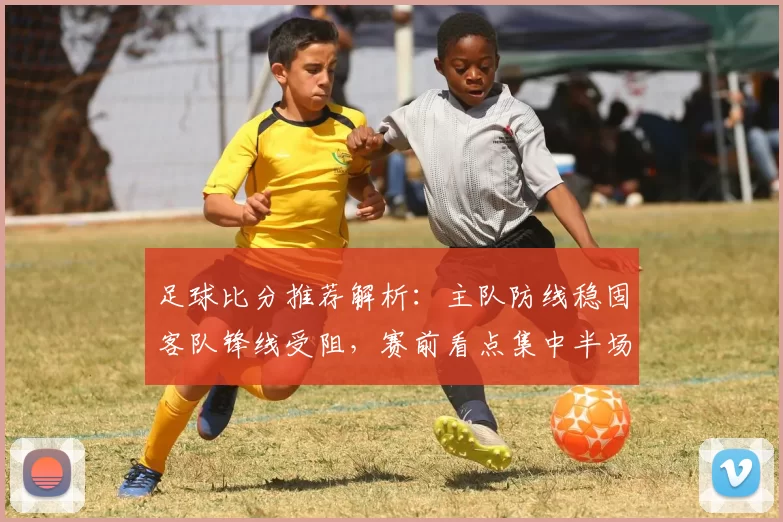 足球比分推荐解析：主队防线稳固客队锋线受阻，赛前看点集中半场节奏与进球效率