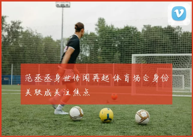 范丞丞身世传闻再起 体育场合身份关联成关注焦点