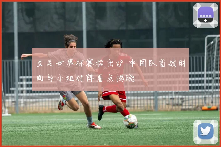 女足世界杯赛程出炉 中国队首战时间与小组对阵看点揭晓
