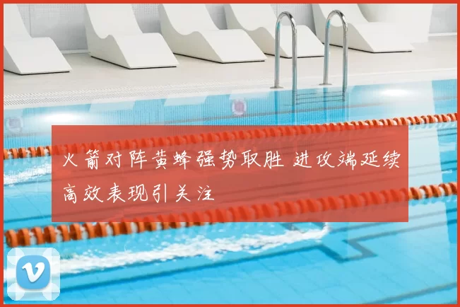 火箭对阵黄蜂强势取胜 进攻端延续高效表现引关注