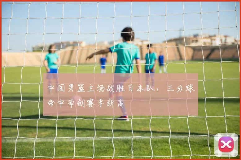 中国男篮主场战胜日本队，三分球命中率创赛季新高