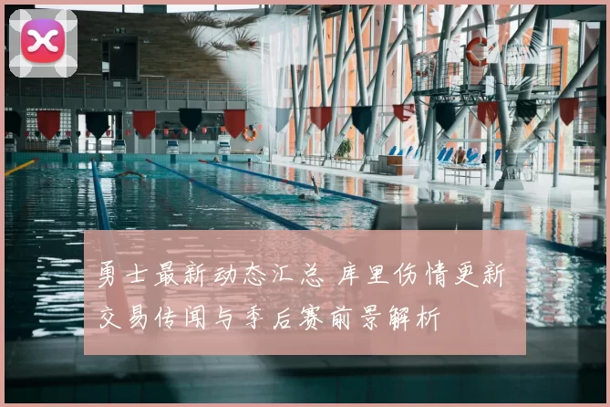 勇士最新动态汇总 库里伤情更新 交易传闻与季后赛前景解析