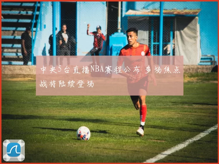 中央5台直播NBA赛程公布 多场焦点战将陆续登场