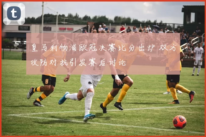 皇马利物浦欧冠决赛比分出炉 双方攻防对抗引发赛后讨论