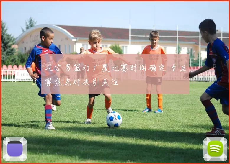 辽宁男篮对广厦比赛时间确定 季后赛焦点对决引关注