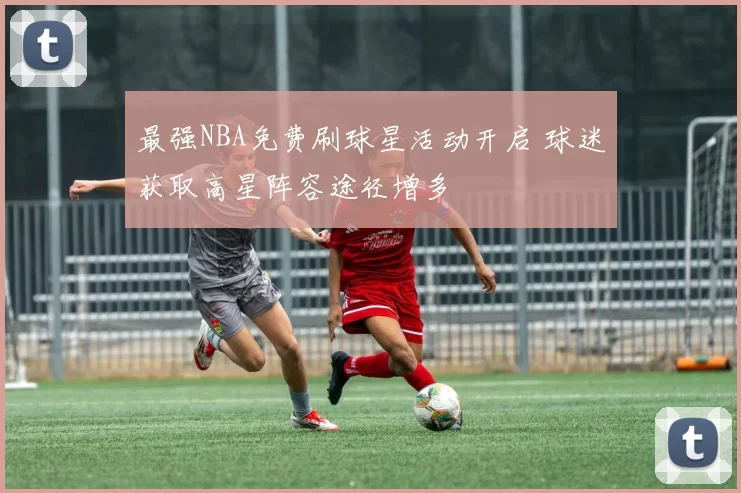 最强NBA免费刷球星活动开启 球迷获取高星阵容途径增多