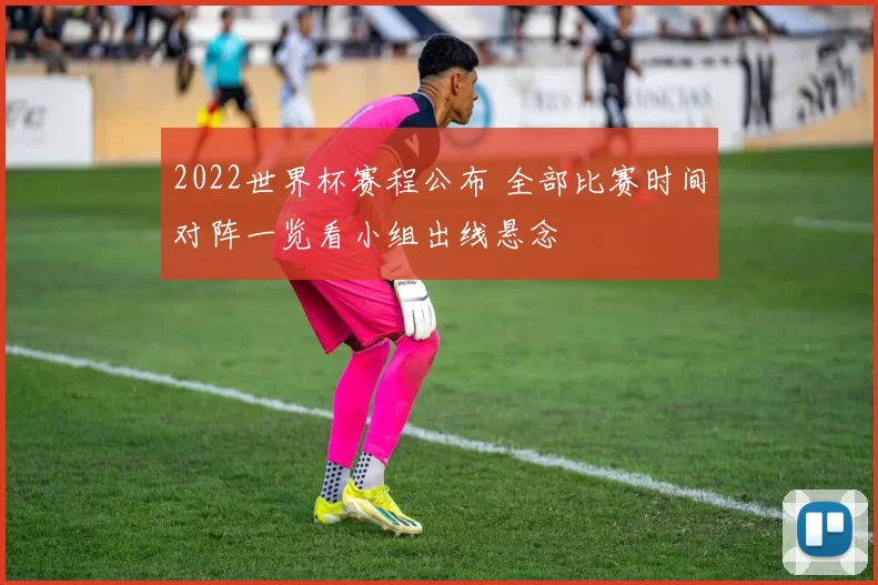 2022世界杯赛程公布 全部比赛时间对阵一览看小组出线悬念