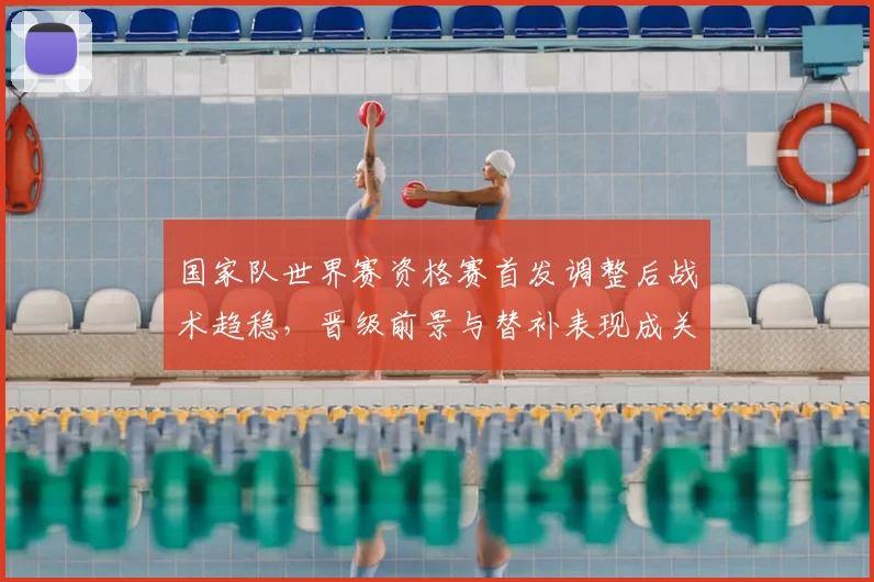 国家队世界赛资格赛首发调整后战术趋稳,晋级前景与替补表现成关注点