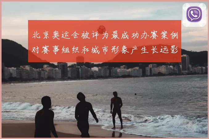 北京奥运会被评为最成功办赛案例对赛事组织和城市形象产生长远影响