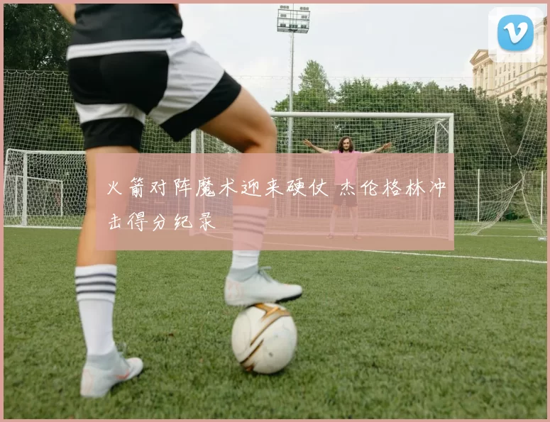 火箭对阵魔术迎来硬仗 杰伦格林冲击得分纪录