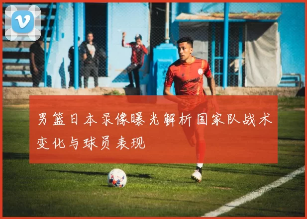 男篮日本录像曝光解析国家队战术变化与球员表现